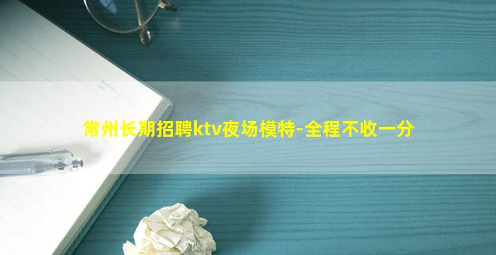 常州长期招聘ktv夜场模特-全程不收一分